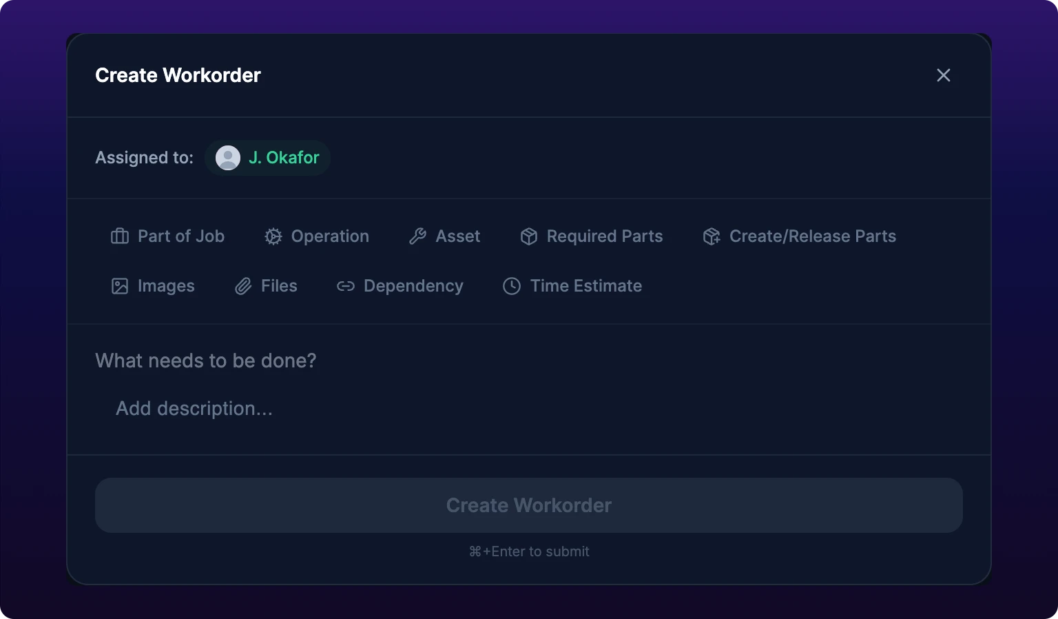 The Create Workorder dialog. A header reads Create Workorder with a close cross at the right. Below it an Assigned to line carries a green pill with the creator's avatar and name. Two rows of gray chips follow: Part of Job, Operation, Asset, Required Parts and Create/Release Parts on the first, then Images, Files, Dependency and Time Estimate on the second, each with a small icon. Under the chips sits an empty title line reading What needs to be done? and a description area reading Add description. A full-width Create Workorder button fills the footer, grayed out, with the words Command+Enter to submit beneath it.