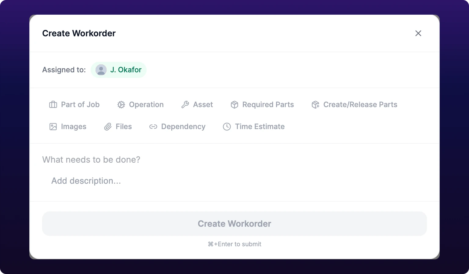 The Create Workorder dialog. A header reads Create Workorder with a close cross at the right. Below it an Assigned to line carries a green pill with the creator's avatar and name. Two rows of gray chips follow: Part of Job, Operation, Asset, Required Parts and Create/Release Parts on the first, then Images, Files, Dependency and Time Estimate on the second, each with a small icon. Under the chips sits an empty title line reading What needs to be done? and a description area reading Add description. A full-width Create Workorder button fills the footer, grayed out, with the words Command+Enter to submit beneath it.